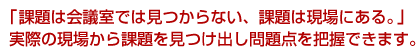 「課題は会議室では見つからない、課題は現場にある。」実際の現場から課題を見つけ出し問題点を把握できます。
