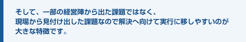 そして、一部の経営陣から出た課題ではなく、現場から見付け出した課題なので解決へ向けて実行に移しやすいのが大きな特徴です。
